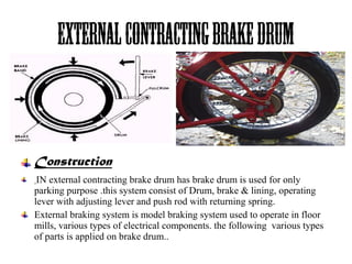Externalcontractingbrakedrum
Construction
IN external contracting brake drum has brake drum is used for only
parking purpose .this system consist of Drum, brake & lining, operating
lever with adjusting lever and push rod with returning spring.
External braking system is model braking system used to operate in floor
mills, various types of electrical components. the following various types
of parts is applied on brake drum..
 