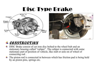 Disc Type Brake
CONSTRUCTION
DISC Brake consist of cat iron disc bolted to the wheel hub and an
stationary housing called “caliper”. The caliper is connected with some
stationary part of position of vehicle, like stub or axle on of wheel of
connecting rod .
The piston rod is connected in between which has friction pad is being held
by an piston pins, springs etc.
 