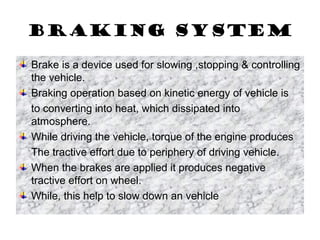 Braking system
Brake is a device used for slowing ,stopping & controlling
the vehicle.
Braking operation based on kinetic energy of vehicle is
to converting into heat, which dissipated into
atmosphere.
While driving the vehicle, torque of the engine produces
The tractive effort due to periphery of driving vehicle.
When the brakes are applied it produces negative
tractive effort on wheel.
While, this help to slow down an vehicle
 