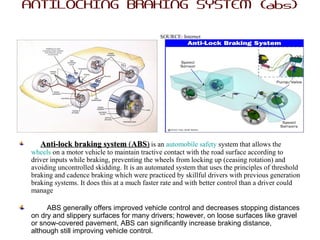 ANTILOCKING BRAKING SYSTEM {abs}
SOURCE: Internet
Anti-lock braking systemAnti-lock braking system ((ABSABS)) is an automobile safety system that allows the
wheels on a motor vehicle to maintain tractive contact with the road surface according to
driver inputs while braking, preventing the wheels from locking up (ceasing rotation) and
avoiding uncontrolled skidding. It is an automated system that uses the principles of threshold
braking and cadence braking which were practiced by skillful drivers with previous generation
braking systems. It does this at a much faster rate and with better control than a driver could
manage
ABS generally offers improved vehicle control and decreases stopping distances
on dry and slippery surfaces for many drivers; however, on loose surfaces like gravel
or snow-covered pavement, ABS can significantly increase braking distance,
although still improving vehicle control.
 