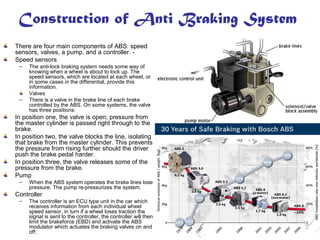 Construction of Anti Braking System
There are four main components of ABS: speed
sensors, valves, a pump, and a controller. -
Speed sensors
– The anti-lock braking system needs some way of
knowing when a wheel is about to lock up. The
speed sensors, which are located at each wheel, or
in some cases in the differential, provide this
information.
Valves
– There is a valve in the brake line of each brake
controlled by the ABS. On some systems, the valve
has three positions:
In position one, the valve is open; pressure from
the master cylinder is passed right through to the
brake.
In position two, the valve blocks the line, isolating
that brake from the master cylinder. This prevents
the pressure from rising further should the driver
push the brake pedal harder.
In position three, the valve releases some of the
pressure from the brake.
Pump
– When the ABS system operates the brake lines lose
pressure. The pump re-pressurizes the system.
Controller
– The controller is an ECU type unit in the car which
receives information from each individual wheel
speed sensor, in turn if a wheel loses traction the
signal is sent to the controller, the controller will then
limit the brakeforce (EBD) and activate the ABS
modulator which actuates the braking valves on and
off.
 