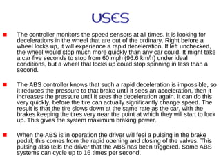 USES
The controller monitors the speed sensors at all times. It is looking for
decelerations in the wheel that are out of the ordinary. Right before a
wheel locks up, it will experience a rapid deceleration. If left unchecked,
the wheel would stop much more quickly than any car could. It might take
a car five seconds to stop from 60 mph (96.6 km/h) under ideal
conditions, but a wheel that locks up could stop spinning in less than a
second.
The ABS controller knows that such a rapid deceleration is impossible, so
it reduces the pressure to that brake until it sees an acceleration, then it
increases the pressure until it sees the deceleration again. It can do this
very quickly, before the tire can actually significantly change speed. The
result is that the tire slows down at the same rate as the car, with the
brakes keeping the tires very near the point at which they will start to lock
up. This gives the system maximum braking power.
When the ABS is in operation the driver will feel a pulsing in the brake
pedal; this comes from the rapid opening and closing of the valves. This
pulsing also tells the driver that the ABS has been triggered. Some ABS
systems can cycle up to 16 times per second.
 