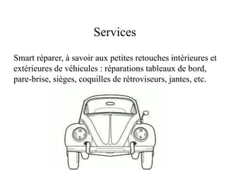 Services
Smart réparer, à savoir aux petites retouches intérieures et
extérieures de véhicules : réparations tableaux de bord,
pare-brise, sièges, coquilles de rétroviseurs, jantes, etc.
 