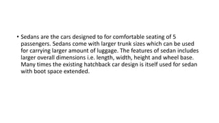 • Sedans are the cars designed to for comfortable seating of 5
passengers. Sedans come with larger trunk sizes which can be used
for carrying larger amount of luggage. The features of sedan includes
larger overall dimensions i.e. length, width, height and wheel base.
Many times the existing hatchback car design is itself used for sedan
with boot space extended.
 