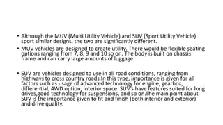 • Although the MUV (Multi Utility Vehicle) and SUV (Sport Utility Vehicle)
sport similar designs, the two are significantly different.
• MUV vehicles are designed to create utility. There would be flexible seating
options ranging from 7, 8, 9 and 10 so on. The body is built on chassis
frame and can carry large amounts of luggage.
• SUV are vehicles designed to use in all road conditions, ranging from
highways to cross country roads.In this type, importance is given for all
factors such as usage of advanced technology for engine, gearbox,
differential, 4WD option, interior space. SUV’s have features suited for long
drives,good technology for suspensions, and so on.The main point about
SUV is the importance given to fit and finish (both interior and exterior)
and drive quality.
 
