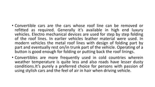 • Convertible cars are the cars whose roof line can be removed or
refitted as required. Generally it’s available in high end luxury
vehicles. Electro mechanical devices are used for step by step folding
of the roof lines. In earlier vehicles leather material were used. In
modern vehicles the metal roof lines with design of folding part by
part and eventually rest on/in trunk part of the vehicle. Operating of a
button is good enough for folding or putting back the roof linings.
• Convertibles are more frequently used in cold countries wherein
weather temperature is quite less and also roads have lesser dusty
conditions.It’s purely a preferred choice for persons with passion of
using stylish cars and the feel of air in hair when driving vehicle.
 