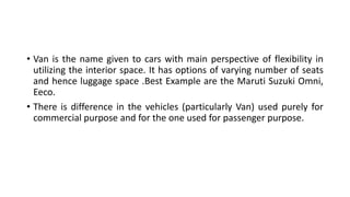 • Van is the name given to cars with main perspective of flexibility in
utilizing the interior space. It has options of varying number of seats
and hence luggage space .Best Example are the Maruti Suzuki Omni,
Eeco.
• There is difference in the vehicles (particularly Van) used purely for
commercial purpose and for the one used for passenger purpose.
 