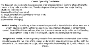 Chassis Operating Conditions:
The design of an automobile chassis requires prior understanding of the kind of conditions the
chassis is likely to face on the road. The chassis generally experiences four major loading
situations, that include,
(i) vertical bending(symmetric)
(ii) longitudinal torsion(asymmetric vertical loads)
(iii) lateral bending, and
(iv) horizontal lozenging.
Vertical Bending. Considering a chassis frame is supported at its ends by the wheel axles and a
weight equivalent to the vehicle’s equipment, passengers and luggage is concentrated
around the middle of its wheelbase, then the side-members are subjected to vertical bending
causing them to sag in the central region.(figure next to longitudinal bending)
Longitudinal Torsion. When diagonally opposite front and rear road-wheels roll over bumps
simultaneously, the two ends of the chassis are twisted in opposite directions so that both the
side and the cross-members are subjected to longitudinal torsion (Fig. 21.2), which distorts the
chassis.
 