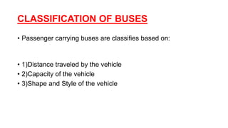 CLASSIFICATION OF BUSES
• Passenger carrying buses are classifies based on:
• 1)Distance traveled by the vehicle
• 2)Capacity of the vehicle
• 3)Shape and Style of the vehicle
 