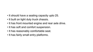 • It should have a seating capacity upto 25.
• It built on light duty truck chassis.
• It has front mounted engine and rear axle drive.
• It has soft and comfort suspension.
• It has reasonably comfortable seat.
• It has fairly small entry platforms.
 