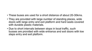 • These buses are used for a short distance of about 20-30kms.
• They are provided with large number of standing places, wide
doors with large entry and exit platform and hard seats covered
with durable plastic materials.
• Due to short intervals between stops in local traffic, such
busses are provided with wide entrance and exit doors with low
steps entry and exit platform.
 