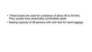 • These buses are used for a distance of about 40 to 50 kms.
They usually have reasonably comfortable seats.
• Seating capacity of 38 persons with roof rack for hand luggage
 