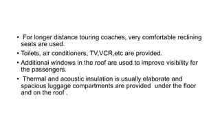 • For longer distance touring coaches, very comfortable reclining
seats are used.
• Toilets, air conditioners, TV,VCR,etc are provided.
• Additional windows in the roof are used to improve visibility for
the passengers.
• Thermal and acoustic insulation is usually elaborate and
spacious luggage compartments are provided under the floor
and on the roof .
 
