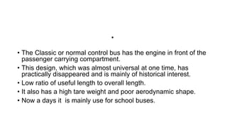 •
• The Classic or normal control bus has the engine in front of the
passenger carrying compartment.
• This design, which was almost universal at one time, has
practically disappeared and is mainly of historical interest.
• Low ratio of useful length to overall length.
• It also has a high tare weight and poor aerodynamic shape.
• Now a days it is mainly use for school buses.
 