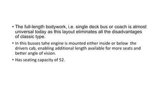 • The full‐length bodywork, i.e. single deck bus or coach is almost
universal today as this layout eliminates all the disadvantages
of classic type.
• In this busses tahe engine is mounted either inside or below the
drivers cab, enabling additional length available for more seats and
better angle of vision.
• Has seating capacity of 52.
 