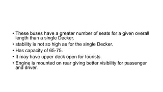 • These buses have a greater number of seats for a given overall
length than a single Decker.
• stability is not so high as for the single Decker.
• Has capacity of 65-75.
• It may have upper deck open for tourists.
• Engine is mounted on rear giving better visibility for passenger
and driver.
 