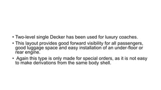 • Two‐level single Decker has been used for luxury coaches.
• This layout provides good forward visibility for all passengers,
good luggage space and easy installation of an under‐floor or
rear engine.
• Again this type is only made for special orders, as it is not easy
to make derivations from the same body shell.
 