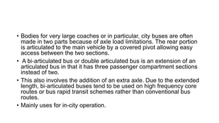 • Bodies for very large coaches or in particular, city buses are often
made in two parts because of axle load limitations. The rear portion
is articulated to the main vehicle by a covered pivot allowing easy
access between the two sections.
• A bi‐articulated bus or double articulated bus is an extension of an
articulated bus in that it has three passenger compartment sections
instead of two.
• This also involves the addition of an extra axle. Due to the extended
length, bi‐articulated buses tend to be used on high frequency core
routes or bus rapid transit schemes rather than conventional bus
routes.
• Mainly uses for in-city operation.
 
