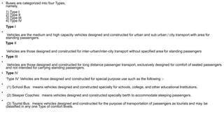 • Buses are categorized into four Types,
namely,
1) Type I
2) Type II
3) Type III
4) Type IV
Type I
•
Vehicles are the medium and high capacity vehicles designed and constructed for urban and sub urban / city transport with area for
standing passengers.
Type II
Vehicles are those designed and constructed for inter-urban/inter-city transport without specified area for standing passengers
• Type III
•
Vehicles are those designed and constructed for long distance passenger transport, exclusively designed for comfort of seated passengers
and not intended for carrying standing passengers.
• Type IV
‘Type IV’ Vehicles are those designed and constructed for special purpose use such as the following :-
•
(1) School Bus: means vehicles designed and constructed specially for schools, college, and other educational Institutions.
•
(2) Sleeper Coaches: means vehicles designed and constructed specially berth to accommodate sleeping passengers.
•
(3) Tourist Bus: means vehicles designed and constructed for the purpose of transportation of passengers as tourists and may be
classified in any one Type of comfort levels.
 