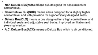 •
Non Deluxe Bus(NDX) means bus designed for basic minimum
comfort level.
• Semi Deluxe Bus(SDX) means a bus designed for a slightly higher
comfort level and with provision for ergonomically designed seats.
• Deluxe Bus(DLX) means a bus designed for a high comfort level and
individual seats and adjustable seat backs, improved ventilation and
pleasing interiors.
• A.C. Deluxe Bus(ACX) means a Deluxe Bus which is air conditioned.
 