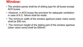Window:
• The window panes shall be of sliding type for all buses except
ACX buses.
• However, in ACX buses the provision for adequate ventilation
in case of A.C. failure shall be made.
• The minimum width of the window aperture (clear vision zone)
shall be 550 mm.
• The minimum height of the sliding part of the window aperture
(clear vision zone) shall be 550mm
 