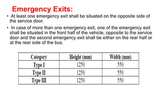 Emergency Exits:
• At least one emergency exit shall be situated on the opposite side of
the service door.
• In case of more than one emergency exit, one of the emergency exit
shall be situated in the front half of the vehicle, opposite to the service
door and the second emergency exit shall be either on the rear half or
at the rear side of the bus.
 