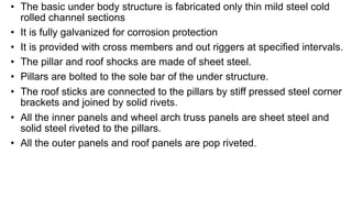 • The basic under body structure is fabricated only thin mild steel cold
rolled channel sections
• It is fully galvanized for corrosion protection
• It is provided with cross members and out riggers at specified intervals.
• The pillar and roof shocks are made of sheet steel.
• Pillars are bolted to the sole bar of the under structure.
• The roof sticks are connected to the pillars by stiff pressed steel corner
brackets and joined by solid rivets.
• All the inner panels and wheel arch truss panels are sheet steel and
solid steel riveted to the pillars.
• All the outer panels and roof panels are pop riveted.
 