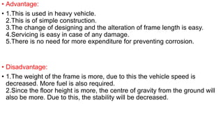 • Advantage:
• 1.This is used in heavy vehicle.
2.This is of simple construction.
3.The change of designing and the alteration of frame length is easy.
4.Servicing is easy in case of any damage.
5.There is no need for more expenditure for preventing corrosion.
• Disadvantage:
• 1.The weight of the frame is more, due to this the vehicle speed is
decreased. More fuel is also required.
2.Since the floor height is more, the centre of gravity from the ground will
also be more. Due to this, the stability will be decreased.
 