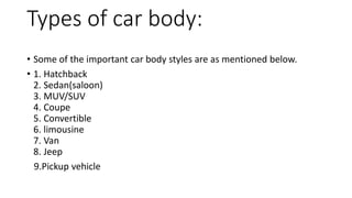 Types of car body:
• Some of the important car body styles are as mentioned below.
• 1. Hatchback
2. Sedan(saloon)
3. MUV/SUV
4. Coupe
5. Convertible
6. limousine
7. Van
8. Jeep
9.Pickup vehicle
 