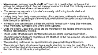 • Monocoque, meaning 'single shell' in French, is a construction technique that
utilizes the external skin to support some or most of the load. The technique may also
be called structural skin or stressed skin.
• The semi-monocoque is a hybrid of a mutually reinforcing tensile shell and
compressive structure.
• Unitary body / unit body - uses a system of box sections,bulkheads and tubes to
provide most of the strength of the vehicle,to which the stressed skin adds relatively
little strength or stiffness.
• In integral bus construction, a base structure is formed with 4 long Side members,
cross members, outriggers and wheel arch supports.
• Units like engine , gear box, axles etc are mounted on the flexible Under structure,
which is fabricated by welding.
• These under structures are painted with suitable colors to prevent corrosion .
• The body pillars which are ring frames are attached to the two extreme Side members
called sole bars by bolting.
• The panelling is done as per specifications to give good integral Structure.
• The under and body structure act as a single structure to carry the Load.Thus for a
given load the integral structure will withstand more stress which indicates that every
member of the structure is sharing the load.
•
 