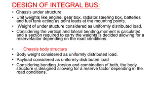 DESIGN OF INTEGRAL BUS:
• Chassis under structure
• Unit weights like engine, gear box, radiator,steering box, batteries
and fuel tank acting as point loads at the mounting points.
• Weight of under stucture considered as uniformly distributed load.
• Considering the vertical and lateral bending,moment is calculated
and a section required to carry the weights is decided allowing for a
reservefactor depending on the road conditions.
• Chassis body structure
• Body weight considered as uniformly distributed load.
• Payload considered as uniformly distributed load
• Considering bending ,torsion and combination of both, the body
structure is designed allowing for a reserve factor depending in the
road conditions.
 