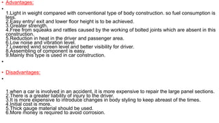 • Advantages:
•
1.Light in weight compared with conventional type of body construction. so fuel consumption is
less.
2.Easy entry/ exit and lower floor height is to be achieved.
3.Greater strength.
4.Free from squeaks and rattles caused by the working of bolted joints which are absent in this
construction.
5.Reduction in heat in the driver and passenger area.
6.Low noise and vibration level.
7.Lowered wind screen level and better visibility for driver.
8.Assembling of component is easy.
9.Mainly this type is used in car construction.
•
• Disadvantages:
•
1.when a car is involved in an accident, it is more expensive to repair the large panel sections.
2.There is a greater liability of injury to the driver.
3.It is more expensive to introduce changes in body styling to keep abreast of the times.
4.Initial cost is more.
5.Thick gauge material should be used.
6.More money is required to avoid corrosion.
 