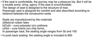 • If the seat is comfortable, the journey may be a pleasure trip ,But it will be
a trouble some, tiring, agony, if the seat is uncomfortable.
The design of seat is designed to the structure of man.
Passenger seat is designed for comfort and also described according to
distance between the consecutive seats.
Seats are manufactured by the materials
a)Natural rubber latex
b)Cold – cure polyester (or) urethane
c)Hot – cure foams (or) chip forms.
In passenger seat, the seating angle ranges from 50 and 100
• In push back seating, the seating angle is included to 600
 