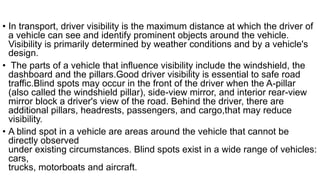 • In transport, driver visibility is the maximum distance at which the driver of
a vehicle can see and identify prominent objects around the vehicle.
Visibility is primarily determined by weather conditions and by a vehicle's
design.
• The parts of a vehicle that influence visibility include the windshield, the
dashboard and the pillars.Good driver visibility is essential to safe road
traffic.Blind spots may occur in the front of the driver when the A-pillar
(also called the windshield pillar), side-view mirror, and interior rear-view
mirror block a driver's view of the road. Behind the driver, there are
additional pillars, headrests, passengers, and cargo,that may reduce
visibility.
• A blind spot in a vehicle are areas around the vehicle that cannot be
directly observed
under existing circumstances. Blind spots exist in a wide range of vehicles:
cars,
trucks, motorboats and aircraft.
 