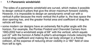 • 1.1 Panoramic windshield:
The sides of a panoramic windshield are curved, which makes it possible
to design vertical A-pillars that give the driver maximum forward visibility.
However, it is impossible to design an aerodynamic small car with a
vertical A-pillar because the more vertical the A-pillar is, the less space the
door opening has, and the greater frontal area and coefficient of drag the
vehicle will have.
• some modern car designs have an extremely flat A-pillar angle with the
horizon. For example, the Pontiac Firebird and Chevrolet Camaro from
1993-2002 had a windshield angle of 68° with the vertical, which equals
just 22° with the horizon.A flatter A-pillar's advantages include reducing the
overall drag coefficient and making the car body stronger in a frontal
collision, at the expense of reducing driver visibility in a 180° field of view
from left to right.
 