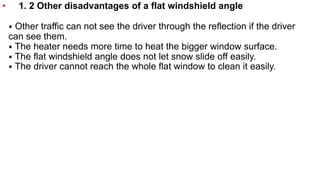 • 1. 2 Other disadvantages of a flat windshield angle
⦁ Other traffic can not see the driver through the reflection if the driver
can see them.
⦁ The heater needs more time to heat the bigger window surface.
⦁ The flat windshield angle does not let snow slide off easily.
⦁ The driver cannot reach the whole flat window to clean it easily.
 