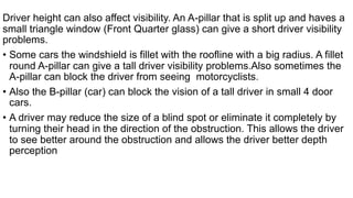 Driver height can also affect visibility. An A-pillar that is split up and haves a
small triangle window (Front Quarter glass) can give a short driver visibility
problems.
• Some cars the windshield is fillet with the roofline with a big radius. A fillet
round A-pillar can give a tall driver visibility problems.Also sometimes the
A-pillar can block the driver from seeing motorcyclists.
• Also the B-pillar (car) can block the vision of a tall driver in small 4 door
cars.
• A driver may reduce the size of a blind spot or eliminate it completely by
turning their head in the direction of the obstruction. This allows the driver
to see better around the obstruction and allows the driver better depth
perception
 
