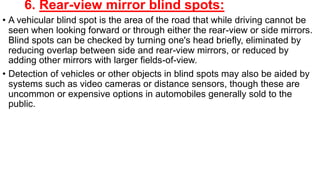 6. Rear-view mirror blind spots:
• A vehicular blind spot is the area of the road that while driving cannot be
seen when looking forward or through either the rear-view or side mirrors.
Blind spots can be checked by turning one's head briefly, eliminated by
reducing overlap between side and rear-view mirrors, or reduced by
adding other mirrors with larger fields-of-view.
• Detection of vehicles or other objects in blind spots may also be aided by
systems such as video cameras or distance sensors, though these are
uncommon or expensive options in automobiles generally sold to the
public.
 