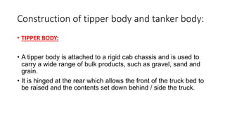 Construction of tipper body and tanker body:
• TIPPER BODY:
• A tipper body is attached to a rigid cab chassis and is used to
carry a wide range of bulk products, such as gravel, sand and
grain.
• It is hinged at the rear which allows the front of the truck bed to
be raised and the contents set down behind / side the truck.
 