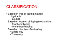 CLASSIFICATION:
• Based on type of tipping method
•Hydraulic
• Electric
Based on location of tipping mechanism
• Front end tipping
• Under body tipping
Based on direction of unloading
• Single way
• Three way
 