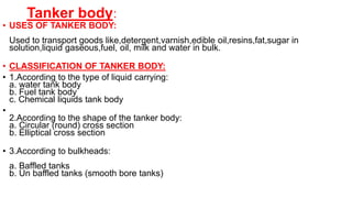 Tanker body:
• USES OF TANKER BODY:
Used to transport goods like,detergent,varnish,edible oil,resins,fat,sugar in
solution,liquid gaseous,fuel, oil, milk and water in bulk.
• CLASSIFICATION OF TANKER BODY:
• 1.According to the type of liquid carrying:
a. water tank body
b. Fuel tank body
c. Chemical liquids tank body
•
2.According to the shape of the tanker body:
a. Circular (round) cross section
b. Elliptical cross section
• 3.According to bulkheads:
a. Baffled tanks
b. Un baffled tanks (smooth bore tanks)
 