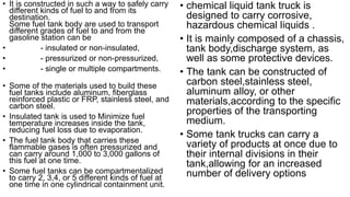 • It is constructed in such a way to safely carry
different kinds of fuel to and from its
destination.
Some fuel tank body are used to transport
different grades of fuel to and from the
gasoline station can be
• - insulated or non-insulated,
• - pressurized or non-pressurized,
• - single or multiple compartments.
• Some of the materials used to build these
fuel tanks include aluminum, fiberglass
reinforced plastic or FRP, stainless steel, and
carbon steel.
• Insulated tank is used to Minimize fuel
temperature increases inside the tank,
reducing fuel loss due to evaporation.
• The fuel tank body that carries these
flammable gases is often pressurized and
can carry around 1,000 to 3,000 gallons of
this fuel at one time.
• Some fuel tanks can be compartmentalized
to carry 2, 3,4, or 5 different kinds of fuel at
one time in one cylindrical containment unit.
• chemical liquid tank truck is
designed to carry corrosive,
hazardous chemical liquids .
• It is mainly composed of a chassis,
tank body,discharge system, as
well as some protective devices.
• The tank can be constructed of
carbon steel,stainless steel,
aluminum alloy, or other
materials,according to the specific
properties of the transporting
medium.
• Some tank trucks can carry a
variety of products at once due to
their internal divisions in their
tank,allowing for an increased
number of delivery options
 