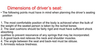 Dimensions of driver’s seat:
• The following points must have in mind when planning the driver’s seating
position
1. The most comfortable position of the body is achieved when the bulk of
the weight of the seated person is taken by the ischial bones.
2. The seat cushions should be fairly rigid and must have sufficient shock
absorbing
qualities to prevent resonance of any springs that may be incorporated.
3. A good back-rest relieves the neck and shoulder muscles.
4. The angle between the seat and back-rest must be obtuse.
5. Armrests reduce tiredness.
 