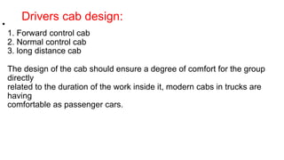 Drivers cab design:
•
1. Forward control cab
2. Normal control cab
3. long distance cab
The design of the cab should ensure a degree of comfort for the group
directly
related to the duration of the work inside it, modern cabs in trucks are
having
comfortable as passenger cars.
 