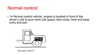 Normal control:
• In Normal control vehicle, engine is located in front of the
driver’s cab to give more cab space, less noise, heat and ease
entry and exit.
 