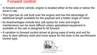 Forward control:
•
In forward control vehicle, engine is located either at the side or below the
driver’s cab
• This type has its cab built over the engine and has the advantage of
additional length available for the payload and a better angle of vision.
• Its disadvantages include less cab space for crew and engine
maintenance can be more difficult unless specialized equipment is
available or the cab is designed to tilt forward.
• A variation to forward control aimed at giving ease of entry and exit for
door to door delivery work and more space for the crew is the semiforward
control type.
 