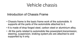 Vehicle chassis
Introduction of Chassis Frame
• Chassis frame is the basic frame work of the automobile. It
supports all the parts of the automobile attached to it.
• It is made of drop forged steel, carbon steel or aluminium alloy.
• All the parts related to automobile like powerplant,transmission,
steering, suspension, braking system,etc are attached to and
supported by it only.
 