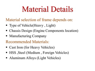 Material Details
Material selection of frame depends on:
 Type of Vehicle(Heavy , Light)
 Chassis Design (Engine Components location)
 Manufacturing Company
Recommended Materials:
 Cast Iron (for Heavy Vehicles)
 HSS ,Steel (Medium , Foreign Vehicles)
 Aluminum Alloys (Light Vehicles)
 
