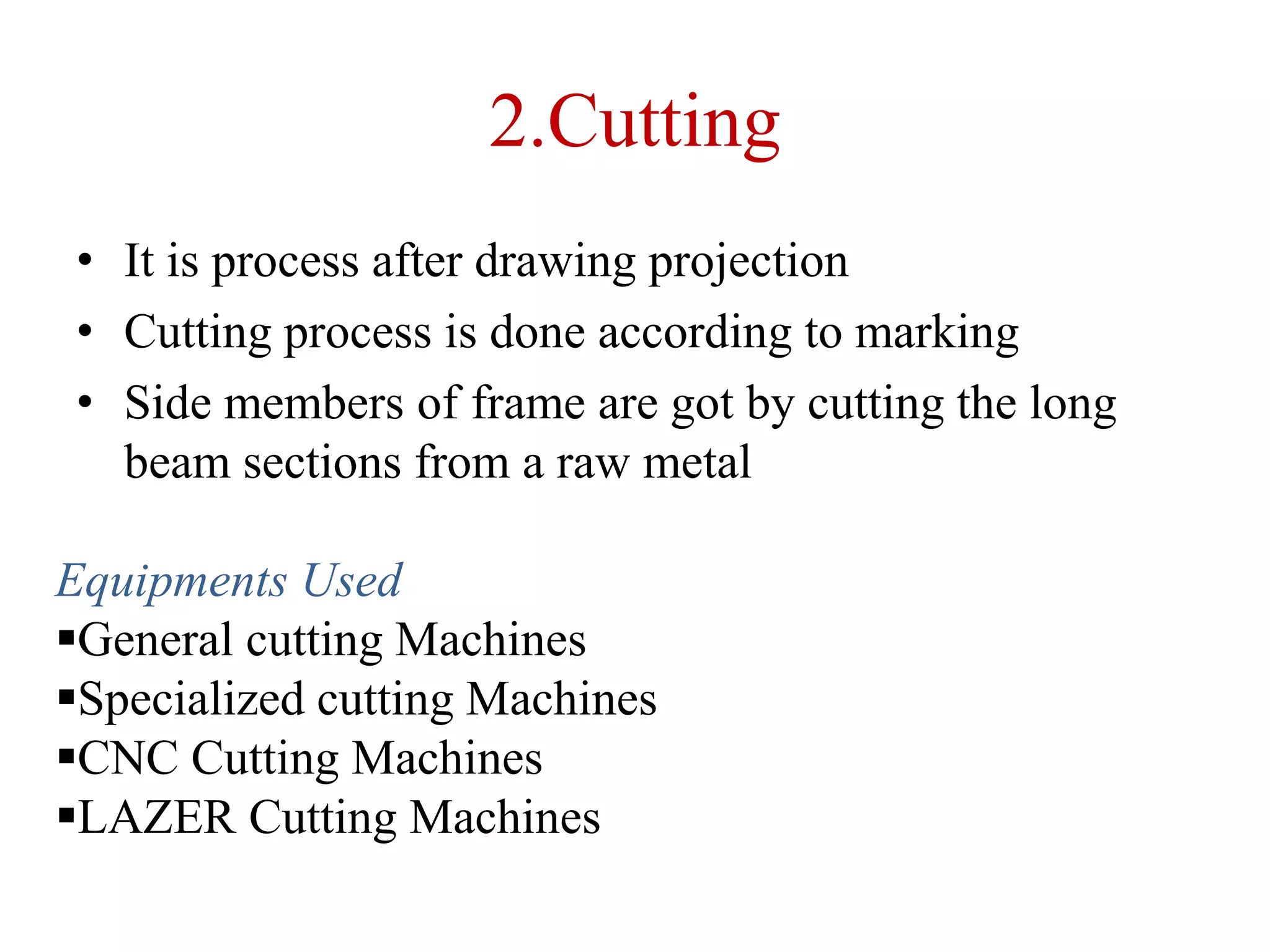 2.Cutting
• It is process after drawing projection
• Cutting process is done according to marking
• Side members of frame are got by cutting the long
beam sections from a raw metal
Equipments Used
General cutting Machines
Specialized cutting Machines
CNC Cutting Machines
LAZER Cutting Machines
 