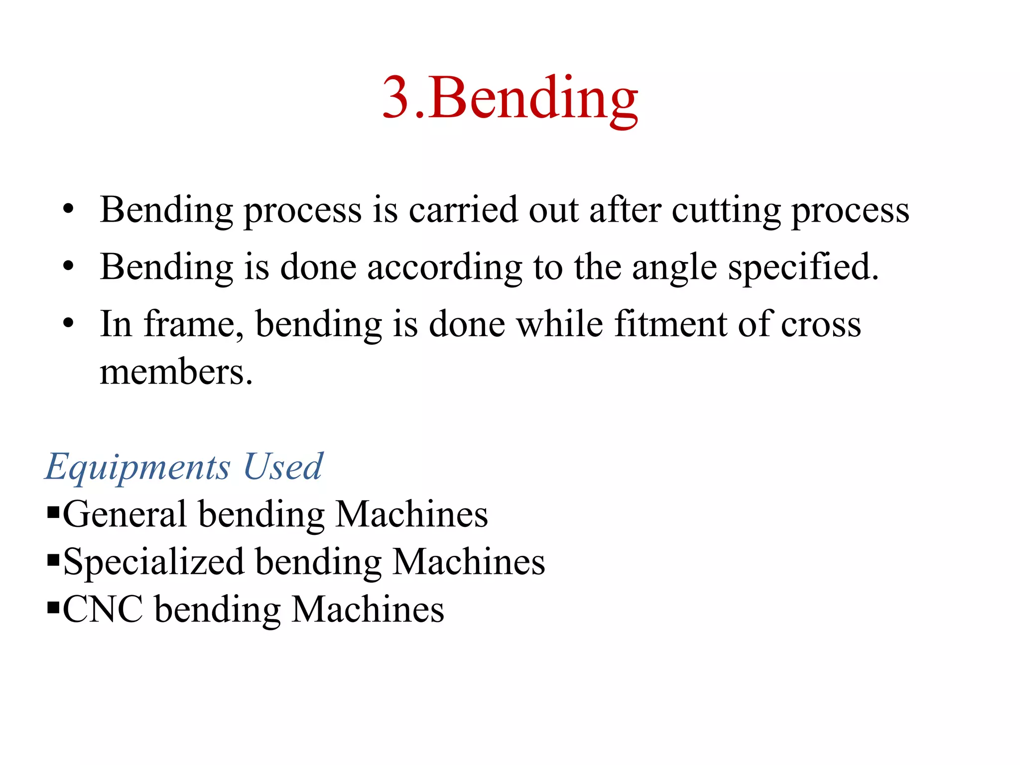 3.Bending
• Bending process is carried out after cutting process
• Bending is done according to the angle specified.
• In frame, bending is done while fitment of cross
members.
Equipments Used
General bending Machines
Specialized bending Machines
CNC bending Machines
 